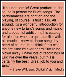 
“It sounds terrific! Great production, the sound is perfect for Eric's songs. The performances are right on and the playing, of course, is first class. All around, it's a wonderful introduction for anyone new to Eric's songs and music and a beautiful addition to his catalog for all of us who are quite familiar with his music. I know all these songs by heart of course, but I think if this was the first time I'd ever heard Eric I'd be blown away. I have lots of recordings of Eric live over the years, but this is certainly the best. Great job to you and Eric.”
– Steve Wilkison, Digital Vision Media
