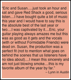 
“Eric and Susan.....just took an hour and sat and gave Red Shack a good, serious listen....I have bought quite a bit of music this year and I would have to say this is the absolute best of the last year or two....I was captivated by it....Eric, your guitar playing always amazes me but this was as good as it gets and the vocals (with or without Formidable Friends) were dead on. Susan, the production was a perfect fit (not to mention what goes on behind the scenes that us listeners have no idea about)....I mean this sincerely and am not just blowing smoke....this is my favorite album of the year by far.”
– Lynn in Austin
