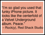 
“I’m so glad you used that funky iPhone picture. It looks like the centerfold of a Velvet Underground album. Peace.” 
– Rock(y), Red Shack Studio
