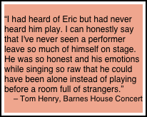 
“I had heard of Eric but had never heard him play. I can honestly say that I've never seen a performer leave so much of himself on stage. He was so honest and his emotions while singing so raw that he could have been alone instead of playing before a room full of strangers.” 
– Tom Henry, Barnes House Concert
