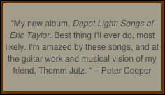 
“My new album, Depot Light: Songs of Eric Taylor. Best thing I'll ever do, most likely. I'm amazed by these songs, and at the guitar work and musical vision of my friend, Thomm Jutz. “ – Peter Cooper
