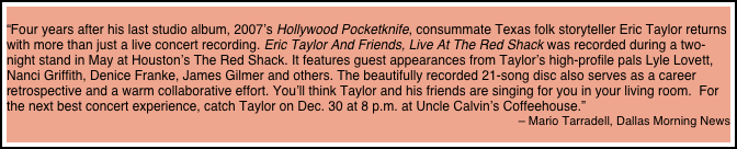 
“Four years after his last studio album, 2007’s Hollywood Pocketknife, consummate Texas folk storyteller Eric Taylor returns with more than just a live concert recording. Eric Taylor And Friends, Live At The Red Shack was recorded during a two-night stand in May at Houston’s The Red Shack. It features guest appearances from Taylor’s high-profile pals Lyle Lovett, Nanci Griffith, Denice Franke, James Gilmer and others. The beautifully recorded 21-song disc also serves as a career retrospective and a warm collaborative effort. You’ll think Taylor and his friends are singing for you in your living room.  For the next best concert experience, catch Taylor on Dec. 30 at 8 p.m. at Uncle Calvin’s Coffeehouse.” 
– Mario Tarradell, Dallas Morning News
