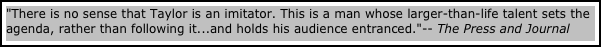 "There is no sense that Taylor is an imitator. This is a man whose larger-than-life talent sets the agenda, rather than following it...and holds his audience entranced."-- The Press and Journal  