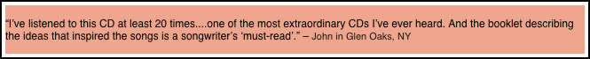 
“I’ve listened to this CD at least 20 times....one of the most extraordinary CDs I’ve ever heard. And the booklet describing the ideas that inspired the songs is a songwriter’s ‘must-read’.” – John in Glen Oaks, NY
