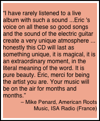 
“I have rarely listened to a live album with such a sound ...Eric 's voice on all these so good songs and the sound of the electric guitar create a very unique atmosphere ... honestly this CD will last as something unique, it is magical, it is an extraordinary moment, in the literal meaning of the word. It is pure beauty. Eric, merci for being the artist you are. Your music will be on the air for months and months.” 
– Mike Penard, American Roots 
Music, ISA Radio (France)
